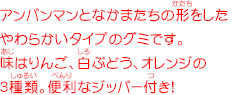 アンパンマンとなかまたちの形をしたやわらかいタイプのグミです。 味はりんご、白ぶどう、オレンジの3種類。便利なジッパー付き！