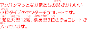 アンパンマンとなかまたちの形がかわいい小粒タイプのセンターチョコレートです。1箱に丸型12粒、横長型3粒のチョコレートが入っています。