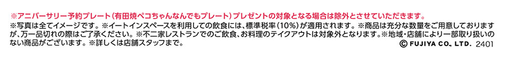 ※アニバーサリー予約プレート(有田焼ペコちゃんなんでもプレート)プレゼントの対象となる場合は除外とさせていただきます。 ※写真は全てイメージです。 ※イートインスペースを利用しての飲食には、標準税率（10％）が適用されます。 ※商品は充分な数量をご用意しておりますが、万一品切れの際はご了承ください。 ※不二家レストランでのご飲食、お料理のテイクアウトは対象外となります。※地域・店舗により一部取り扱いのない商品がございます。 ※詳しくは店舗スタッフまで。 ©FUJIYA CO.,LTD. 2401