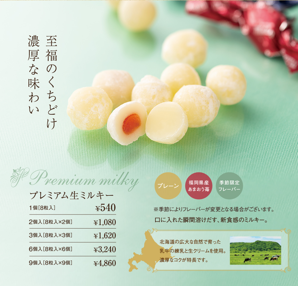 至福のくちどけ濃厚な味わい　Premium milky　プレミアム生ミルキー　プレーン　福岡県産あまおう苺　季節限定フレーバー　※季節によりフレーバーが変更となる場合がございます。口に入れた瞬間溶けだす、新食感のミルキー。北海道の広大な自然で育った乳牛の練乳と生クリームを使用。濃厚なコクが特長です。1個［8粒入］￥540　2個入［8粒入×2個］￥1,080　3個入［8粒入×3個］￥1,620　6個入［8粒入×6個］￥3,240　9個入［8粒入×9個］￥4,860