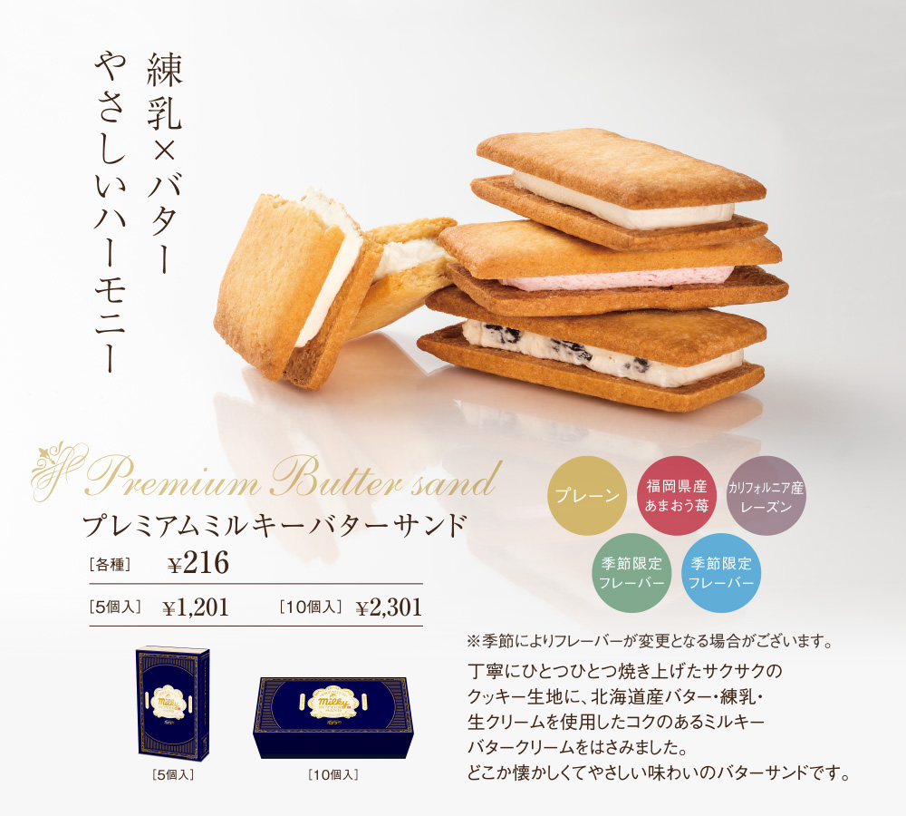 練乳×バターやさしいハーモニー　Premium Butter sand　プレミアムミルキーバターサンド　プレーン　福岡県産あまおう苺　カリフォルニア産レーズン　季節限定フレーバー　季節限定フレーバー　※季節によりフレーバーが変更となる場合がございます。丁寧にひとつひとつ焼き上げたサクサクのクッキー生地に、北海道産バター・練乳・生クリームを使用したコクのあるミルキーバタークリームをはさみました。どこか懐かしくてやさしい味わいのバターサンドです。［各種］￥216　［5個入］￥1,201　［10個入］￥2,301