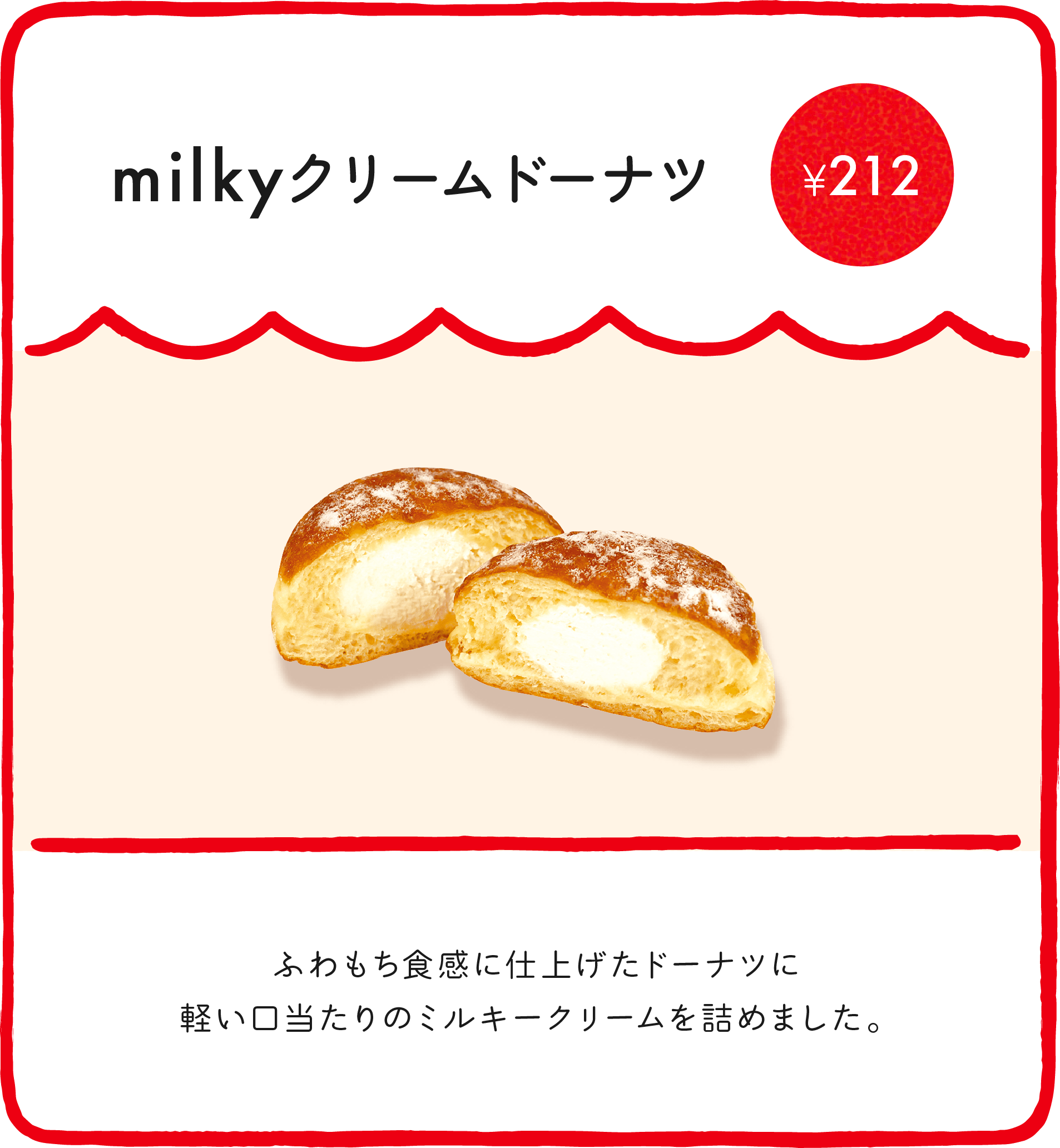 milkyクリームドーナツ¥212 ふわもち食感に仕上げたドーナツに軽い口当たりのミルキークリームを詰めました。 ※店舗により価格が異なります