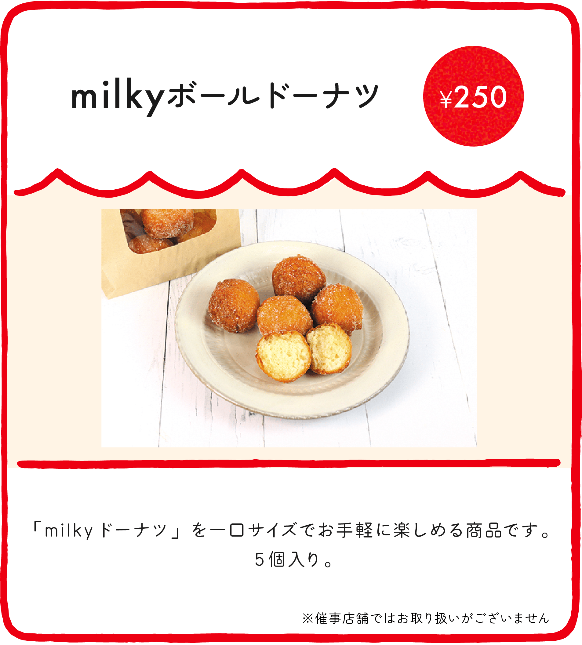 milkyボールドーナツ ¥250 「milkyドーナツ」を一口サイズでお手軽に楽しめる商品です。5個入り。 ※催事店舗ではお取り扱いがございません ※店舗により価格が異なります