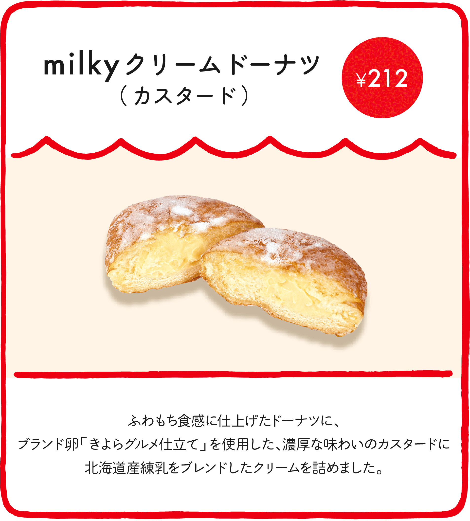 milkyドーナツ（カスタード） ¥212 ブランド卵「きよらグルメ仕立て」を使用した、濃厚な味わいのカスタードクリームに北海道産練乳をブレンドし、米油でふわっと揚げたドーナツ生地に詰めました。ほんのりさくら風味に仕上げた、期間限定のドーナツです！