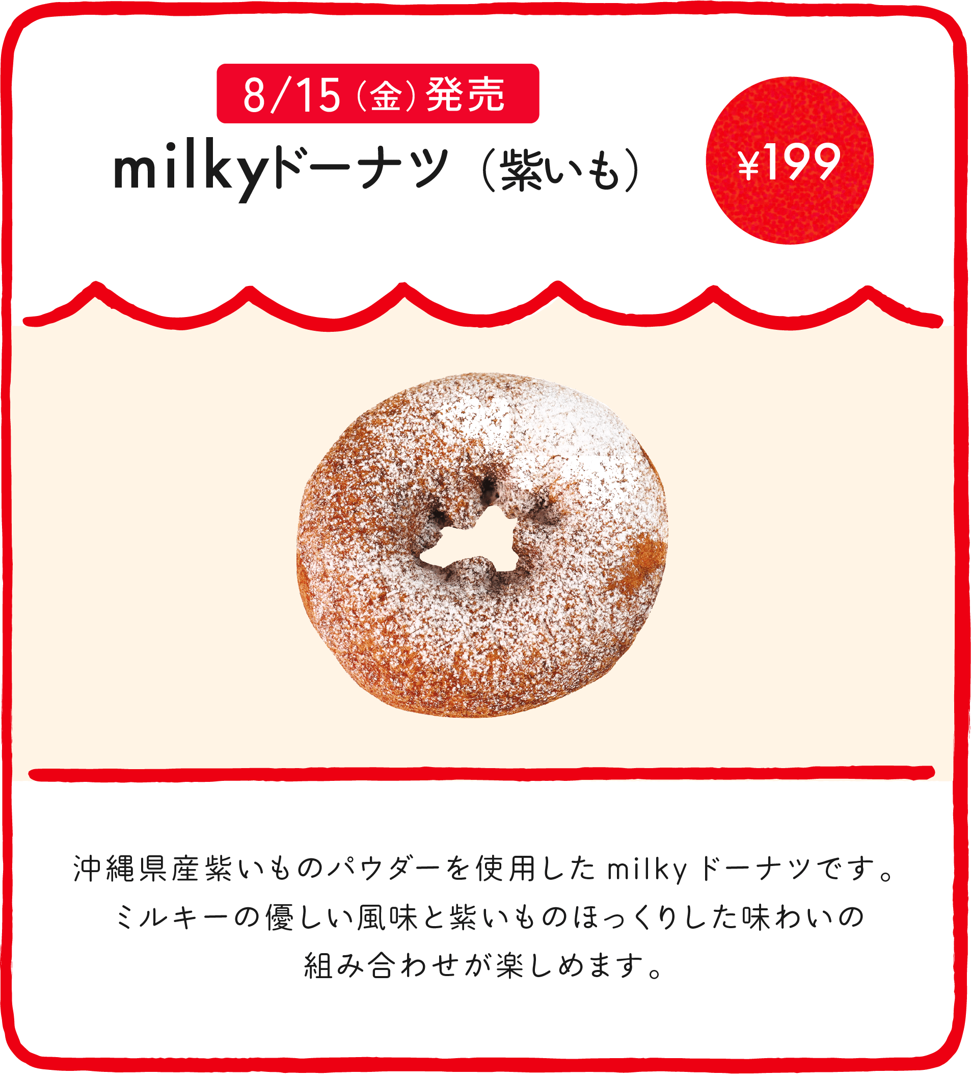 milkyドーナツ（紫いも） ¥199 沖縄県産紫いものパウダーを使用したmilkyドーナツです。ミルキーの優しい風味と紫いものほっくりした味わいの組み合わせが楽しめます。
