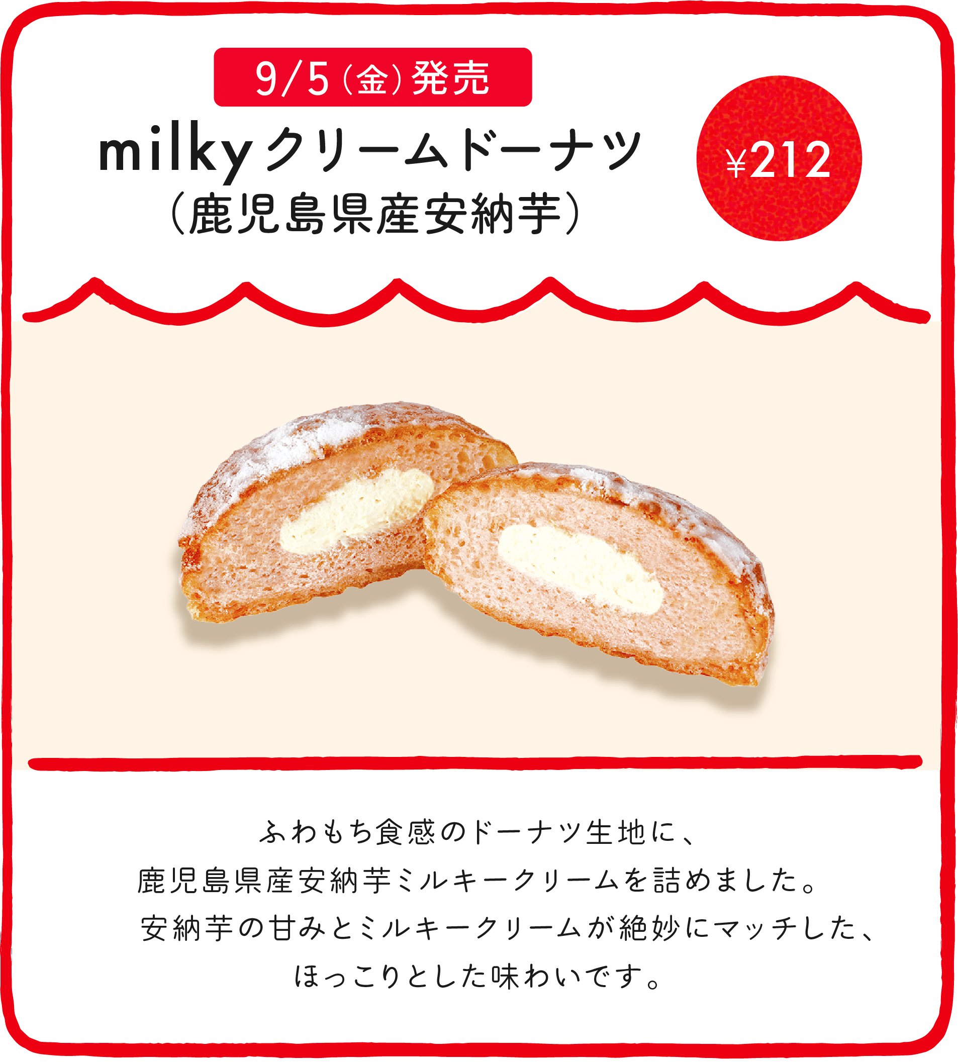 milkyクリームドーナツ（鹿児島県産安納芋） ¥212 ふわもち食感のドーナツ生地に、鹿児島県産安納芋ミルキークリームを詰めました。安納芋の甘みとミルキークリームが絶妙にマッチした、ほっこりとした味わいです。