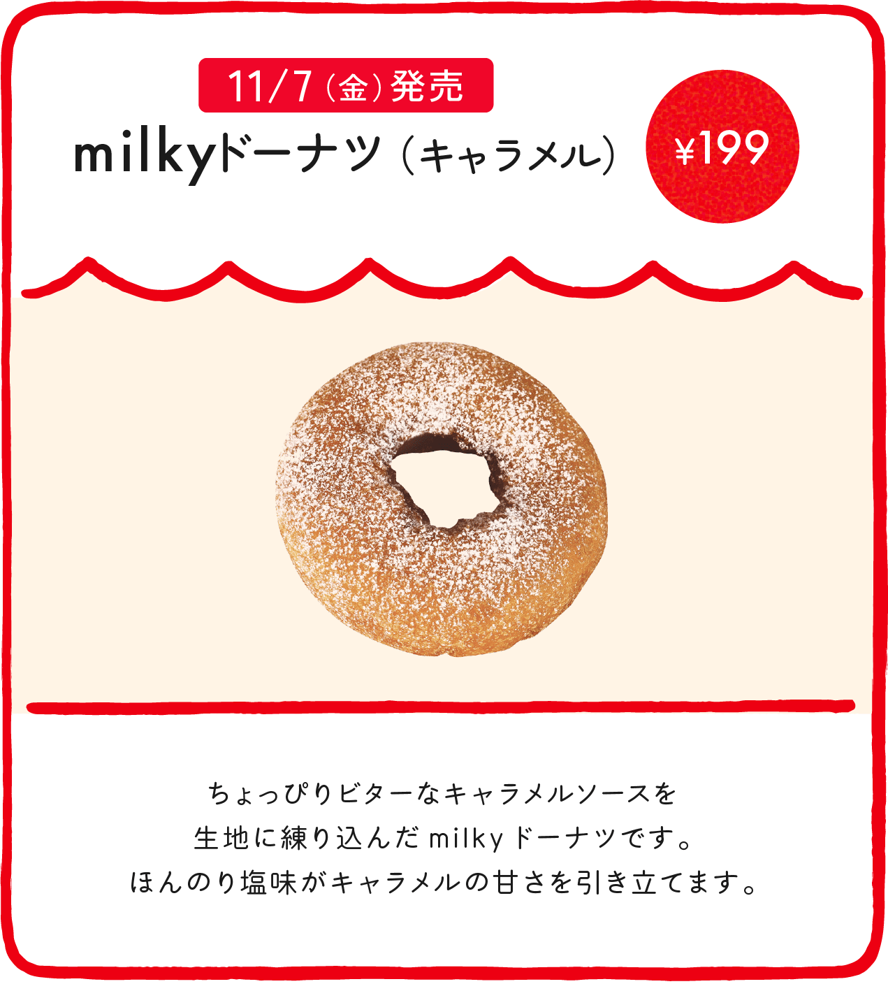 milkyドーナツ（キャラメル） ¥199 ちょっぴりビターなキャラメルソースを生地に練り込んだmilkyドーナツです。ほんのり塩味がキャラメルの甘さを引き立てます。