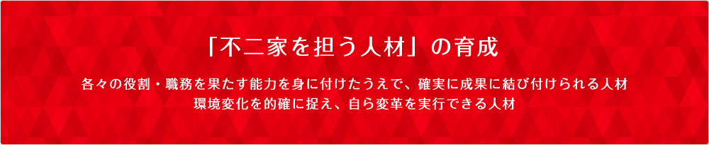 「不二家を担う人材」の育成 各々の役割・職務を果たす能力を身に付けたうえで、確実に成果に結び付けられる人材環境変化を的確に捉え、自ら変革を実行できる人材