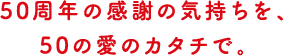 50周年の感謝の気持ちを、50の愛のカタチで。